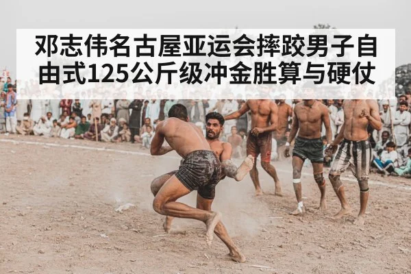 邓志伟名古屋亚运会摔跤男子自由式125公斤级冲金胜算与硬仗