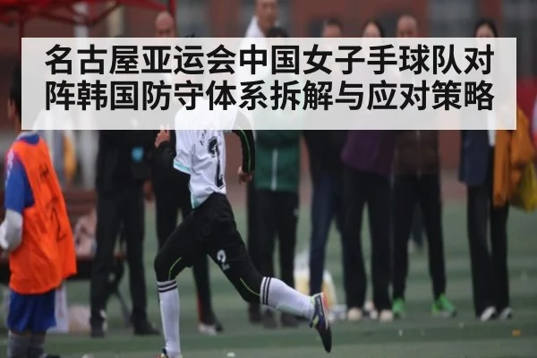 名古屋亚运会中国女子手球队对阵韩国防守体系拆解与应对策略