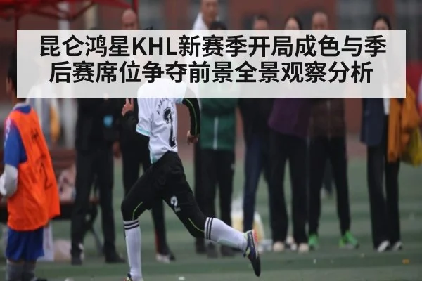 昆仑鸿星KHL新赛季开局成色与季后赛席位争夺前景全景观察分析