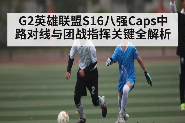 G2英雄联盟S16八强Caps中路对线与团战指挥关键全解析